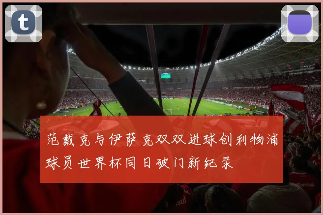 范戴克与伊萨克双双进球创利物浦球员世界杯同日破门新纪录