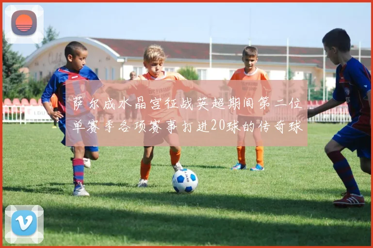 萨尔成水晶宫征战英超期间第二位单赛季各项赛事打进20球的传奇球员