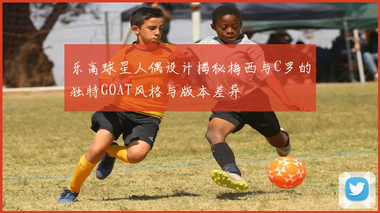 乐高球星人偶设计揭秘梅西与C罗的独特GOAT风格与版本差异