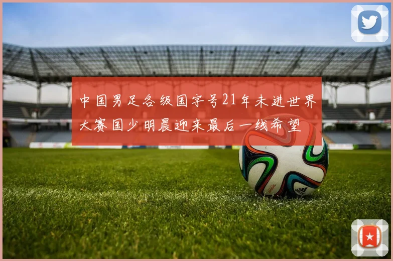 中国男足各级国字号21年未进世界大赛国少明晨迎来最后一线希望