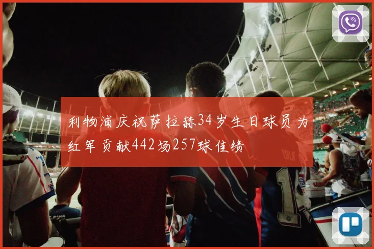 利物浦庆祝萨拉赫34岁生日球员为红军贡献442场257球佳绩