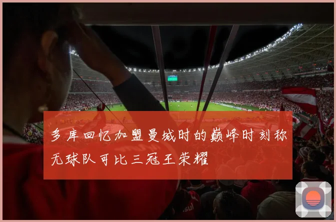 多库回忆加盟曼城时的巅峰时刻称无球队可比三冠王荣耀