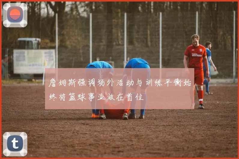 詹姆斯强调场外活动与训练平衡始终将篮球事业放在首位