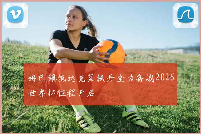 姆巴佩抵达克莱枫丹全力备战2026世界杯征程开启